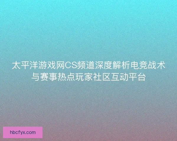 太平洋游戏网CS频道深度解析电竞战术与赛事热点玩家社区互动平台