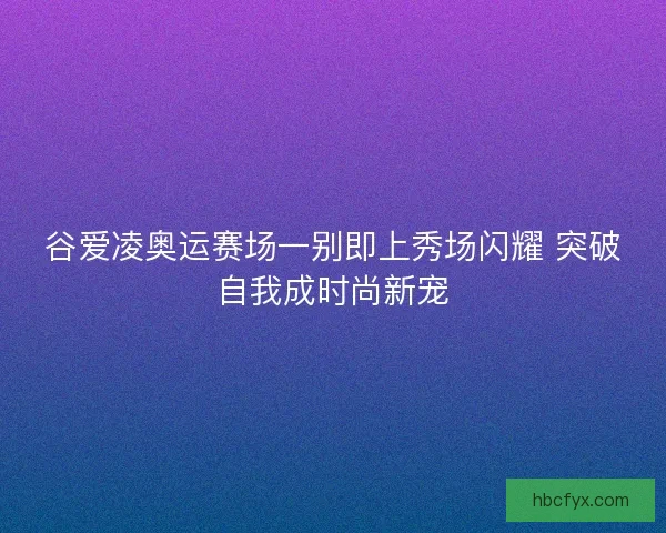 谷爱凌奥运赛场一别即上秀场闪耀 突破自我成时尚新宠